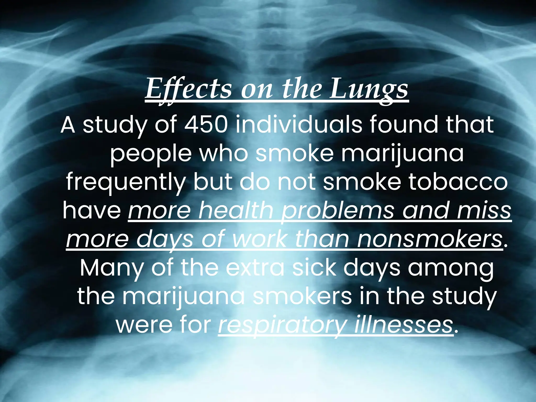 Effects on the Lungs
A study of 450 individuals found that
people who smoke marijuana
frequently but do not smoke tobacco
have more health problems and miss
more days of work than nonsmokers.
Many of the extra sick days among
the marijuana smokers in the study
were for respiratory illnesses.
 