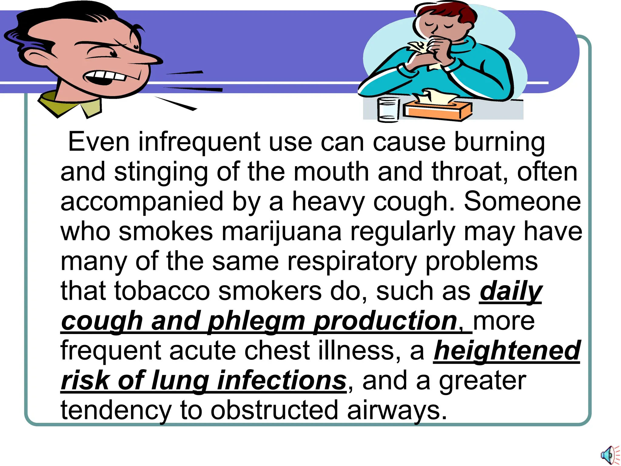 Even infrequent use can cause burning
and stinging of the mouth and throat, often
accompanied by a heavy cough. Someone
who smokes marijuana regularly may have
many of the same respiratory problems
that tobacco smokers do, such as daily
cough and phlegm production, more
frequent acute chest illness, a heightened
risk of lung infections, and a greater
tendency to obstructed airways.
 