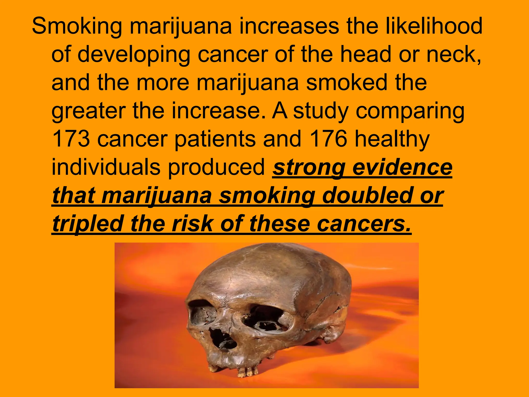 Smoking marijuana increases the likelihood
of developing cancer of the head or neck,
and the more marijuana smoked the
greater the increase. A study comparing
173 cancer patients and 176 healthy
individuals produced strong evidence
that marijuana smoking doubled or
tripled the risk of these cancers.
 