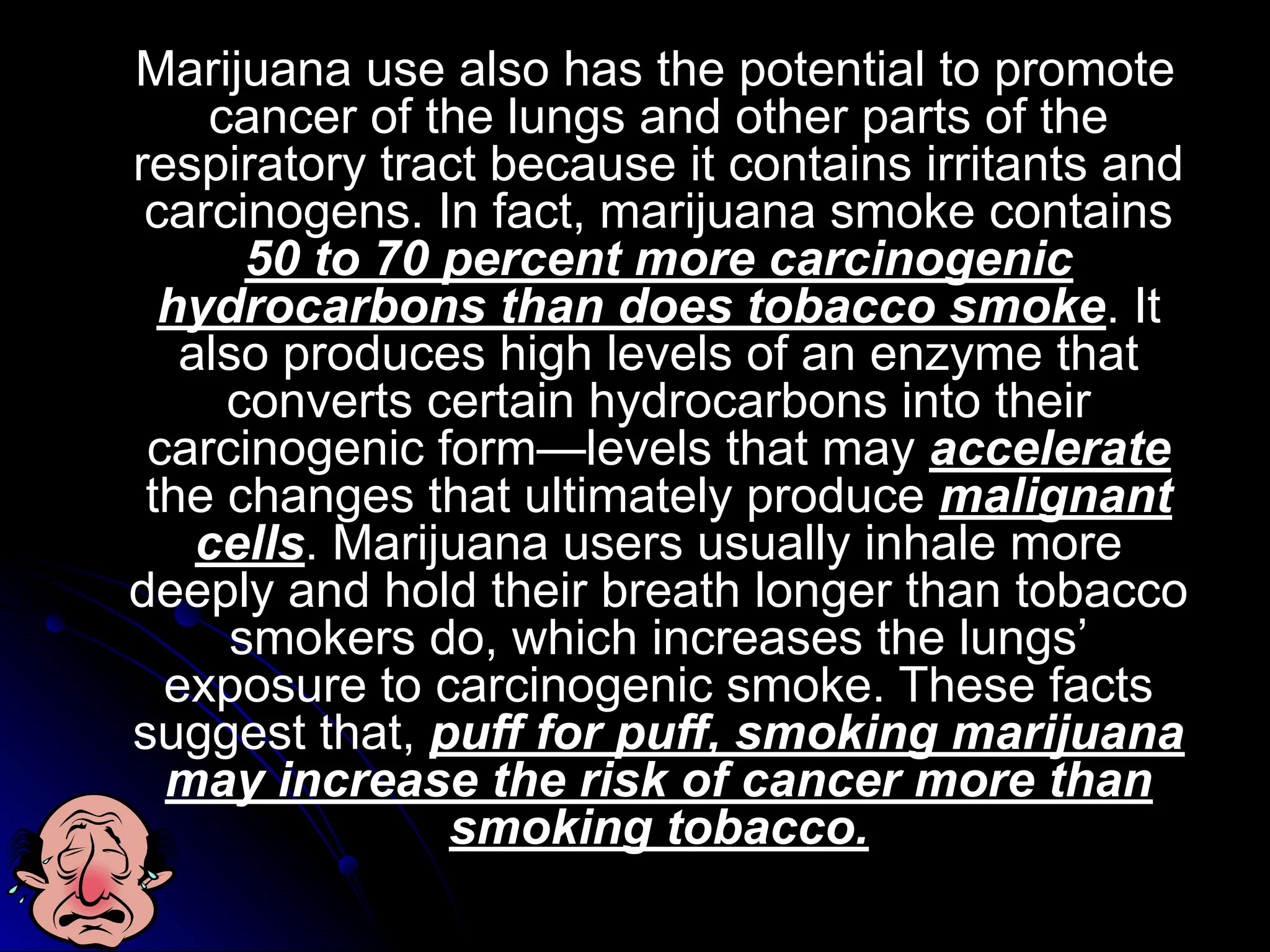 Marijuana use also has the potential to promote
cancer of the lungs and other parts of the
respiratory tract because it contains irritants and
carcinogens. In fact, marijuana smoke contains
50 to 70 percent more carcinogenic
hydrocarbons than does tobacco smoke. It
also produces high levels of an enzyme that
converts certain hydrocarbons into their
carcinogenic form—levels that may accelerate
the changes that ultimately produce malignant
cells. Marijuana users usually inhale more
deeply and hold their breath longer than tobacco
smokers do, which increases the lungs’
exposure to carcinogenic smoke. These facts
suggest that, puff for puff, smoking marijuana
may increase the risk of cancer more than
smoking tobacco.
 