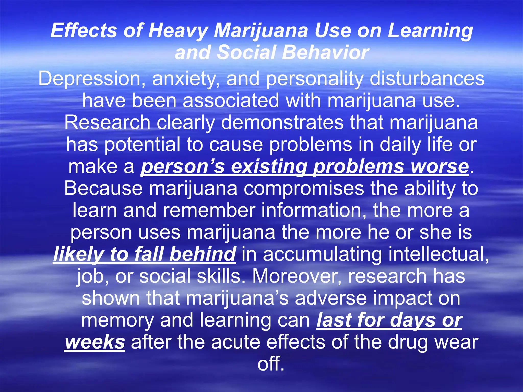 Effects of Heavy Marijuana Use on Learning
and Social Behavior
Depression, anxiety, and personality disturbances
have been associated with marijuana use.
Research clearly demonstrates that marijuana
has potential to cause problems in daily life or
make a person’s existing problems worse.
Because marijuana compromises the ability to
learn and remember information, the more a
person uses marijuana the more he or she is
likely to fall behind in accumulating intellectual,
job, or social skills. Moreover, research has
shown that marijuana’s adverse impact on
memory and learning can last for days or
weeks after the acute effects of the drug wear
off.
 