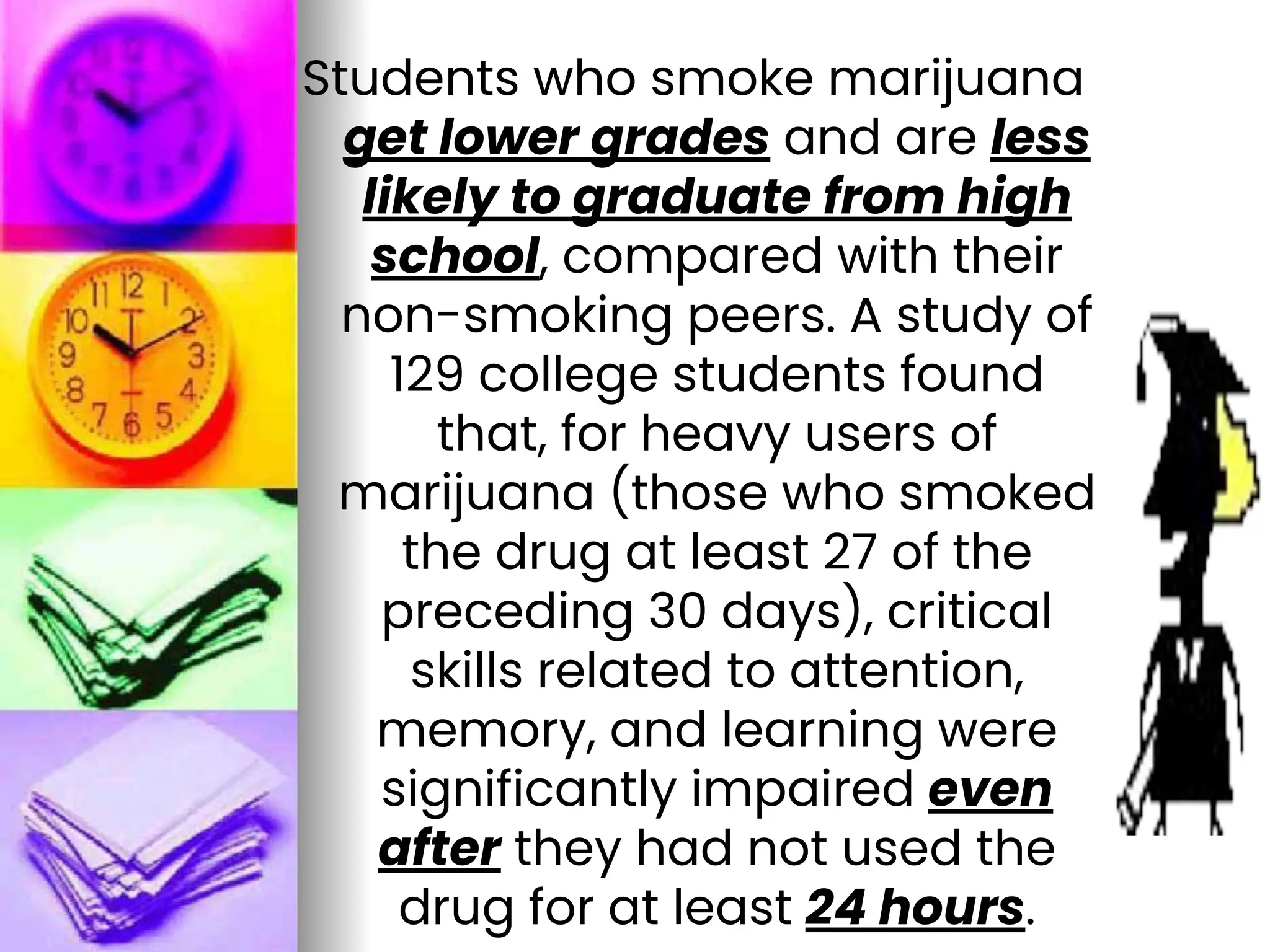 Students who smoke marijuana
get lower grades and are less
likely to graduate from high
school, compared with their
non-smoking peers. A study of
129 college students found
that, for heavy users of
marijuana (those who smoked
the drug at least 27 of the
preceding 30 days), critical
skills related to attention,
memory, and learning were
significantly impaired even
after they had not used the
drug for at least 24 hours.
 