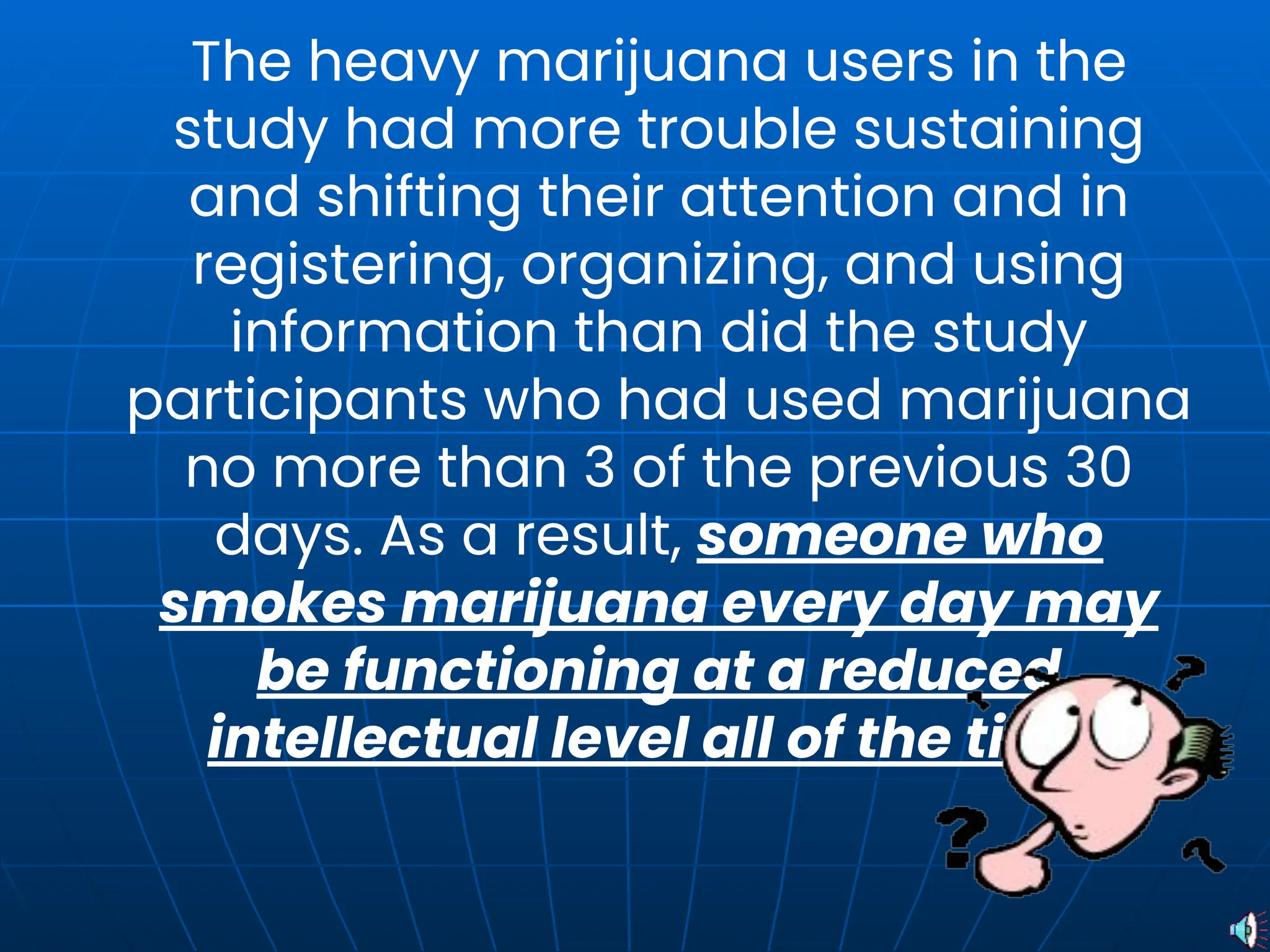 The heavy marijuana users in the
study had more trouble sustaining
and shifting their attention and in
registering, organizing, and using
information than did the study
participants who had used marijuana
no more than 3 of the previous 30
days. As a result, someone who
smokes marijuana every day may
be functioning at a reduced
intellectual level all of the time.
 