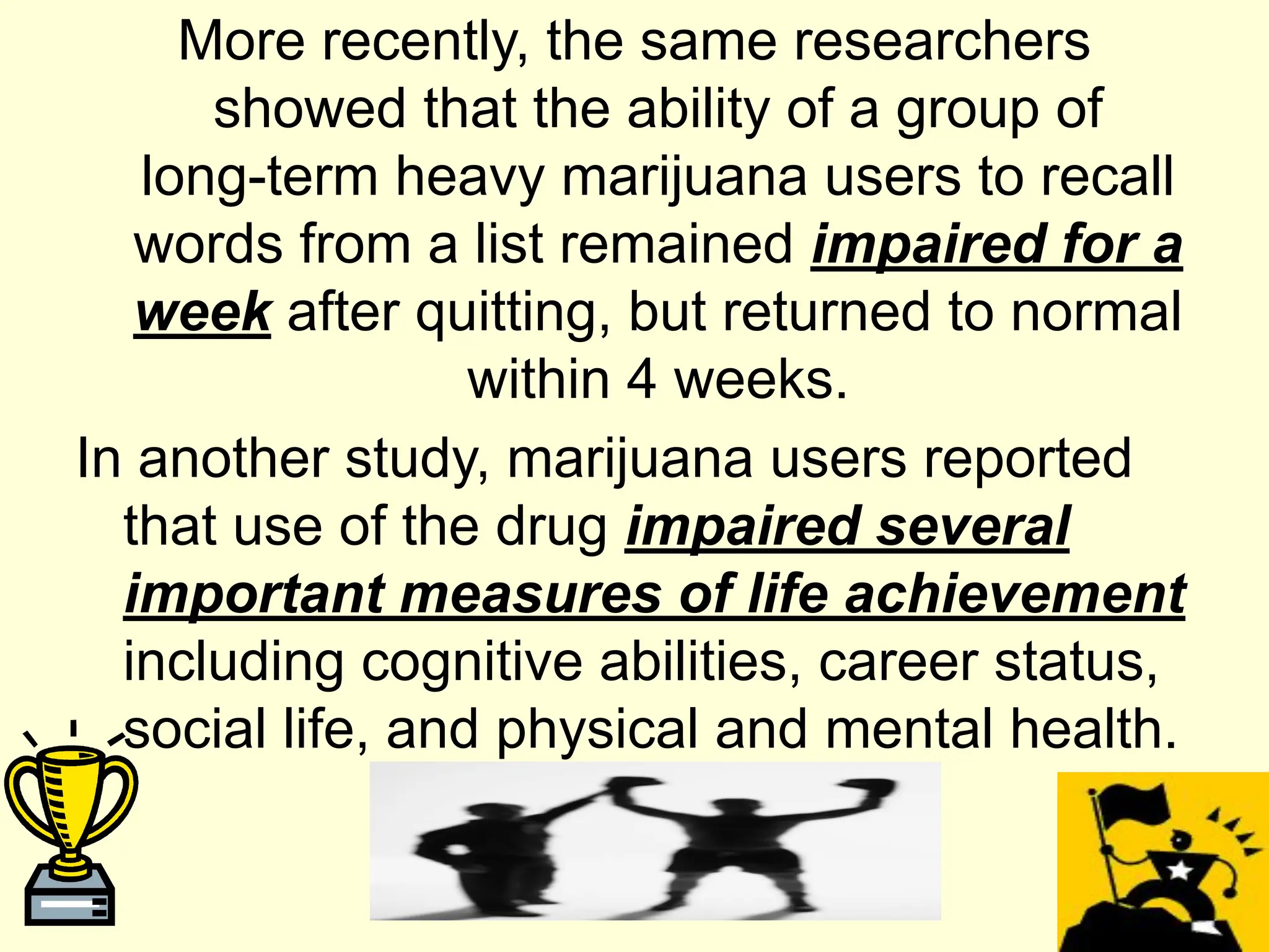 More recently, the same researchers
showed that the ability of a group of
long-term heavy marijuana users to recall
words from a list remained impaired for a
week after quitting, but returned to normal
within 4 weeks.
In another study, marijuana users reported
that use of the drug impaired several
important measures of life achievement
including cognitive abilities, career status,
social life, and physical and mental health.
 