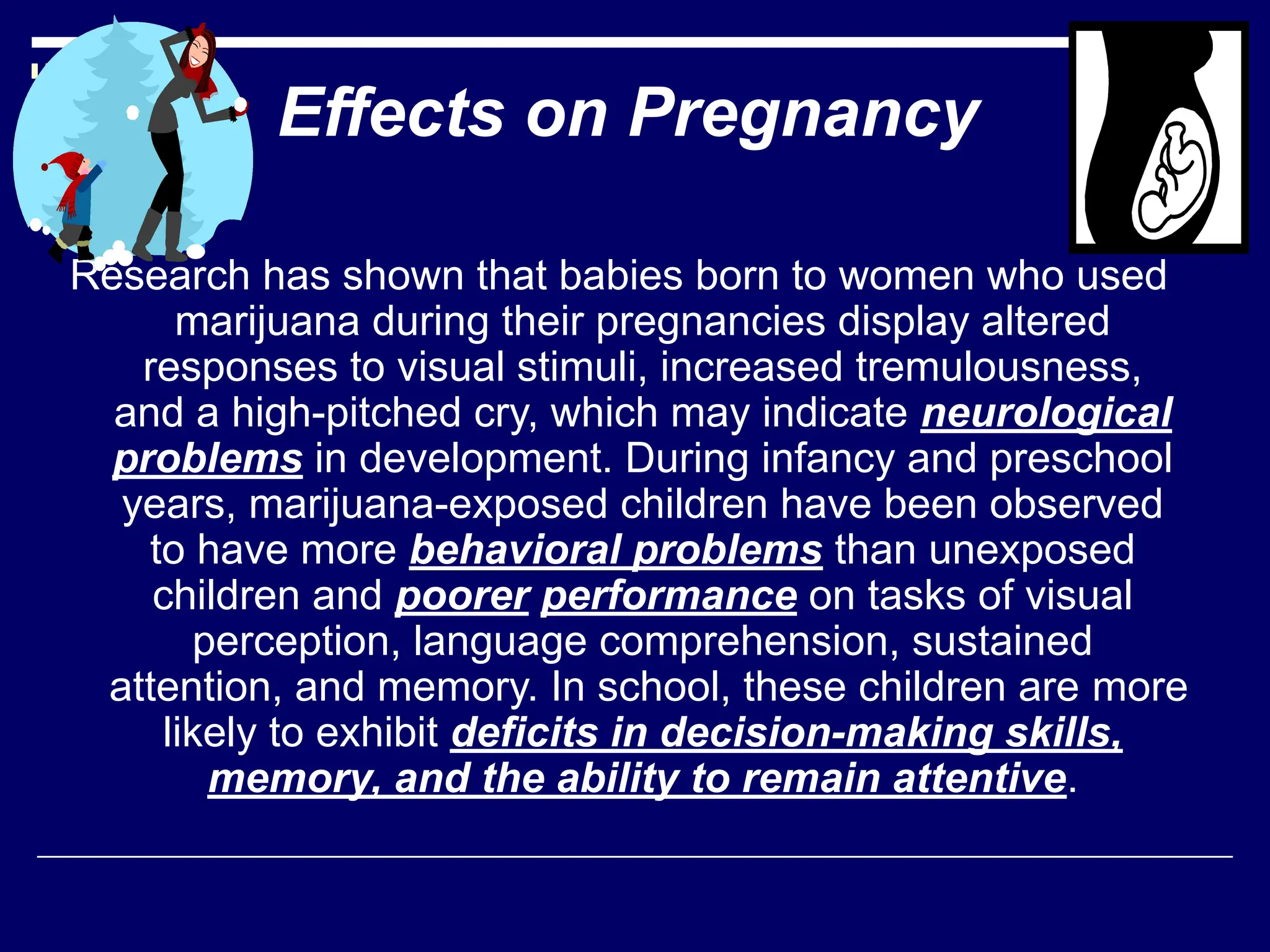 Research has shown that babies born to women who used
marijuana during their pregnancies display altered
responses to visual stimuli, increased tremulousness,
and a high-pitched cry, which may indicate neurological
problems in development. During infancy and preschool
years, marijuana-exposed children have been observed
to have more behavioral problems than unexposed
children and poorer performance on tasks of visual
perception, language comprehension, sustained
attention, and memory. In school, these children are more
likely to exhibit deficits in decision-making skills,
memory, and the ability to remain attentive.
Effects on Pregnancy
 