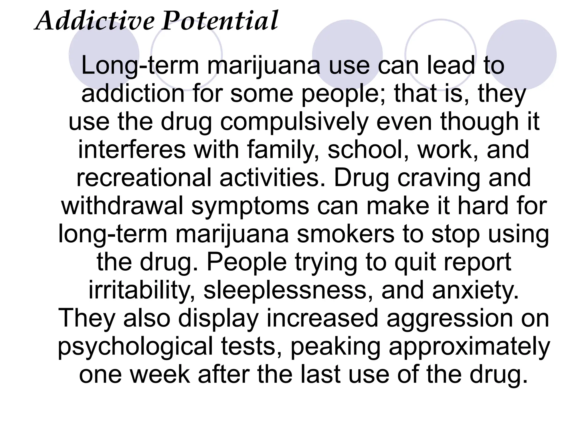 Addictive Potential
Long-term marijuana use can lead to
addiction for some people; that is, they
use the drug compulsively even though it
interferes with family, school, work, and
recreational activities. Drug craving and
withdrawal symptoms can make it hard for
long-term marijuana smokers to stop using
the drug. People trying to quit report
irritability, sleeplessness, and anxiety.
They also display increased aggression on
psychological tests, peaking approximately
one week after the last use of the drug.
 