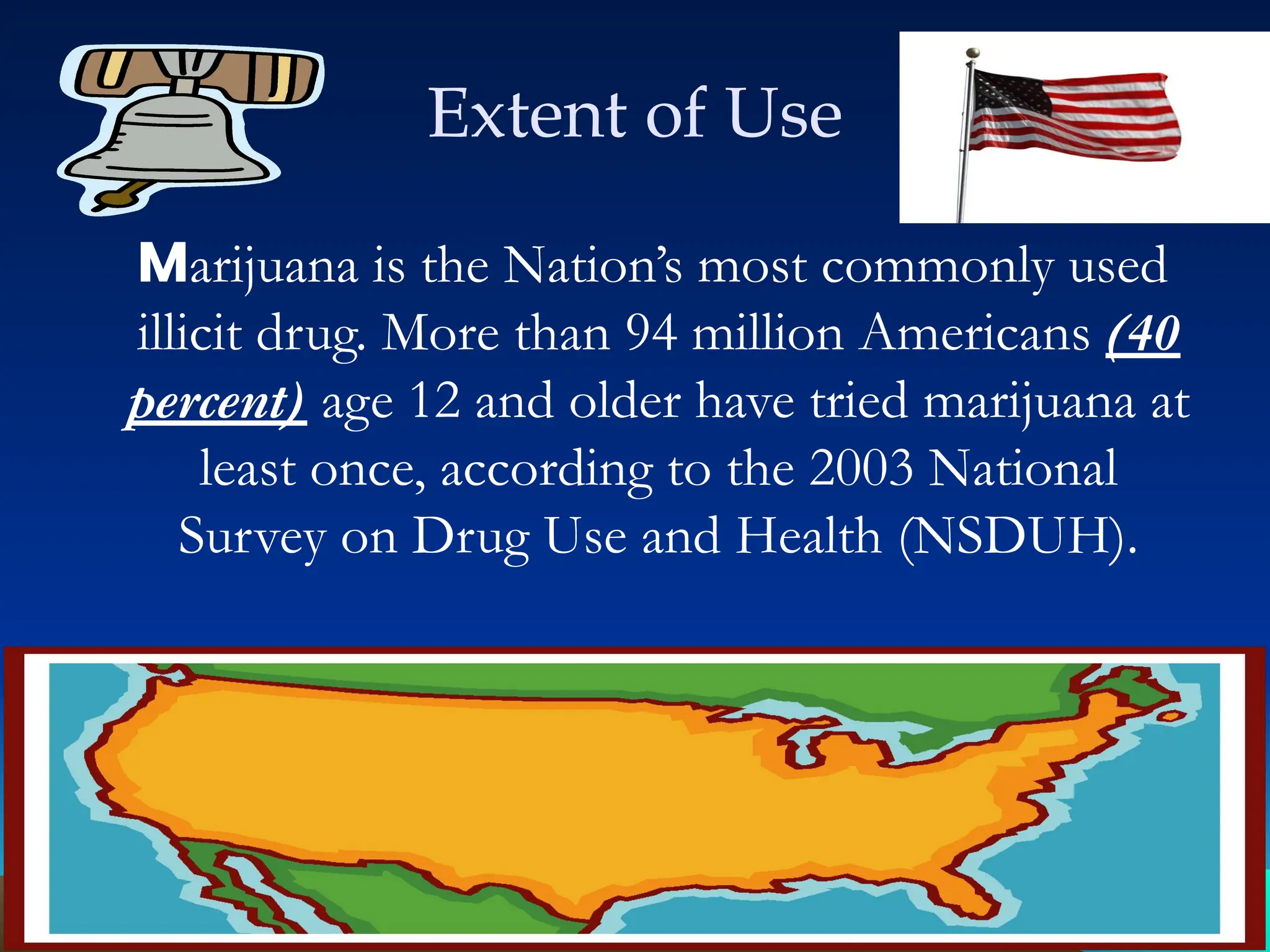 Extent of Use
Marijuana is the Nation’s most commonly used
illicit drug. More than 94 million Americans (40
percent) age 12 and older have tried marijuana at
least once, according to the 2003 National
Survey on Drug Use and Health (NSDUH).
 