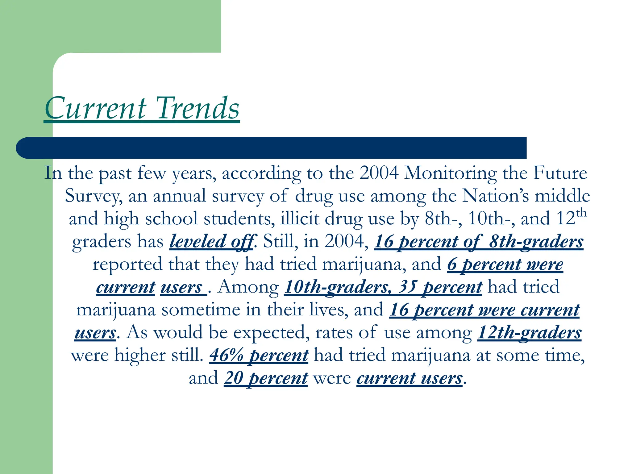 Current Trends
In the past few years, according to the 2004 Monitoring the Future
Survey, an annual survey of drug use among the Nation’s middle
and high school students, illicit drug use by 8th-, 10th-, and 12th
graders has leveled off. Still, in 2004, 16 percent of 8th-graders
reported that they had tried marijuana, and 6 percent were
current users . Among 10th-graders, 35 percent had tried
marijuana sometime in their lives, and 16 percent were current
users. As would be expected, rates of use among 12th-graders
were higher still. 46% percent had tried marijuana at some time,
and 20 percent were current users.
 