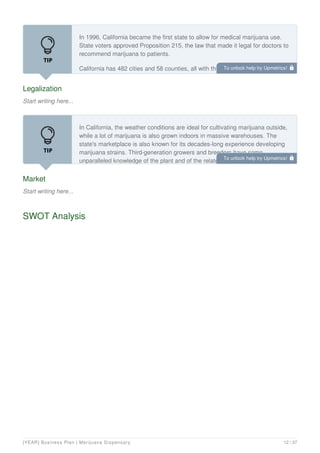 Legalization
Start writing here...
In 1996, California became the first state to allow for medical marijuana use.
State voters approved Proposition 215, the law that made it legal for doctors to
recommend marijuana to patients.
California has 482 cities and 58 counties, all with the power to govern its own
medical marijuana industries. The methods they choose vary throughout the
Market
Start writing here...
In California, the weather conditions are ideal for cultivating marijuana outside,
while a lot of marijuana is also grown indoors in massive warehouses. The
state's marketplace is also known for its decades-long experience developing
marijuana strains. Third-generation growers and breeders have some
unparalleled knowledge of the plant and of the related regulatory environment
SWOT Analysis
To unlock help try Upmetrics! 
To unlock help try Upmetrics! 
[YEAR] Business Plan | Marijuana Dispensary 12 / 37
 