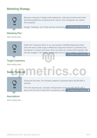 Marketing Strategy
Marketing Plan
Start writing here...
Because marijuana is illegal under federal law, state governments and online
advertising platforms are placing strict rules on how companies can market
their products.
Google, Facebook, and Twitter all have advertising policies that restrict the
promotion of the sale of marijuana. Google’s policy prohibits ads that promote
Target Customers
Start writing here...
Aside from marijuana which is our core product, MariMed dispensary/retail
store will retail a wide range of Medicinal marijuana Infused to customers who
are based in Location and every other city where our stores will be opened. We
will also engage in the sale of accessories such as pipes, lighters, apparel, etc.
MariMed dispensary/retail store will ensure that all our customers are given
Sales Forecast
Assumptions
Start writing here...
During the first year, the Company expects to generate about $0,000,000 in
revenue.
From the second year, Company will generate income from$3,500-$7,000 a
day for the first few months with increasing to about $20,000 a day within 1-2
years of the dispensary/retail store Grand Opening.
To unlock help try Upmetrics! 
To unlock help try Upmetrics! 
To unlock help try Upmetrics! 
[YEAR] Business Plan | Marijuana Dispensary 15 / 37
 