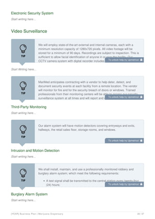 Electronic Security System
Start writing here...
Video Surveillance
Start Writing here...
We will employ state-of-the-art external and internal cameras, each with a
minimum resolution capacity of 1280x720 pixels. All video footage will be
stored for a minimum of 90 days. Recordings are subject to inspection. This is
sufficient to allow facial identification of anyone in or near the facility. Our
CCTV camera system with digital recorder includes:
Third-Party Monitoring
Start writing here...
MariMed anticipates contracting with a vendor to help deter, detect, and
document security events at each facility from a remote location. The vendor
will monitor for fire and for the security breach of doors or windows. Trained
professionals from their monitoring centers will be able to access our security
surveillance system at all times and will report and document any suspicious
Intrusion and Motion Detection
Start writing here...
Our alarm system will have motion detectors covering entryways and exits,
hallways, the retail sales floor, storage rooms, and windows.
Burglary Alarm System
Start writing here...
We shall install, maintain, and use a professionally monitored robbery and
burglary alarm system; which meet the following requirements:
A test signal shall be transmitted to the central station every twenty-four
(24) hours;
To unlock help try Upmetrics! 
To unlock help try Upmetrics! 
To unlock help try Upmetrics! 
To unlock help try Upmetrics! 
[YEAR] Business Plan | Marijuana Dispensary 20 / 37
 
