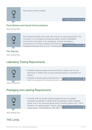Panic Buttons and Internal Communications
Start writing here...
Panic buttons will be installed
Fire Security
Start writing here...
The Processing Facility will comply with all local fire code requirements. Fire
Prevention is a vital aspect of processing safety. As part of MariMed's
commitment to the safety of our employees, we have developed a
comprehensive Fire Plan to address how fires will be prevented and
managed/contained if they do occur. Knowing that people are our most
Laboratory Testing Requirements
Start writing here...
Untested marijuana goods cannot be sold by a retailer and must be
destroyed. A retailer may not send marijuana goods to a distributor for
testing.
Untested marijuana goods manufactured or harvested before January 1,
2018, in possession of a distributor that is owned by the distributor must
Packaging and Labeling Requirements
Start Writing here...
A retailer shall not accept marijuana goods that are not properly
packaged and labeled. A retailer shall not package or label marijuana
goods, even if the marijuana goods were in inventory before July 1, 2018.
However, for medicinal sales, retailers will place a sticker on marijuana
goods stating, “FOR MEDICAL USE ONLY” upon sale to a qualified
THC Limits
To unlock help try Upmetrics! 
To unlock help try Upmetrics! 
To unlock help try Upmetrics! 
To unlock help try Upmetrics! 
[YEAR] Business Plan | Marijuana Dispensary 21 / 37
 