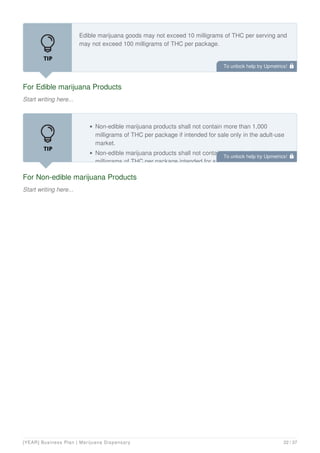 For Edible marijuana Products
Start writing here...
Edible marijuana goods may not exceed 10 milligrams of THC per serving and
may not exceed 100 milligrams of THC per package.
For Non-edible marijuana Products
Start writing here...
Non-edible marijuana products shall not contain more than 1,000
milligrams of THC per package if intended for sale only in the adult-use
market.
Non-edible marijuana products shall not contain more than 2,000
milligrams of THC per package intended for sale only in the medicinal
To unlock help try Upmetrics! 
To unlock help try Upmetrics! 
[YEAR] Business Plan | Marijuana Dispensary 22 / 37
 