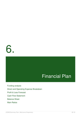 6.
Financial Plan
Funding analysis
Direct and Operating Expense Breakdown
Profit & Loss Forecast
Cash Flow Statement
Balance Sheet
Main Ratios
[YEAR] Business Plan | Marijuana Dispensary 25 / 37
 