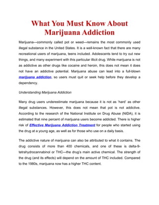 What You Must Know About
          Marijuana Addiction
Marijuana—commonly called pot or weed—remains the most commonly used
illegal substance in the United States. It is a well-known fact that there are many
recreational users of marijuana, teens included. Adolescents tend to try out new
things, and many experiment with this particular illicit drug. While marijuana is not
as addictive as other drugs like cocaine and heroin, this does not mean it does
not have an addictive potential. Marijuana abuse can lead into a full-blown
marijuana addiction, so users must quit or seek help before they develop a
dependency.

Understanding Marijuana Addiction

Many drug users underestimate marijuana because it is not as ‘hard’ as other
illegal substances. However, this does not mean that pot is not addictive.
According to the research of the National Institute on Drug Abuse (NIDA), it is
estimated that nine percent of marijuana users become addicted. There is higher
risk of Effective Marijuana Addiction Treatment for people who started using
the drug at a young age, as well as for those who use on a daily basis.

The addictive nature of marijuana can also be attributed to what it contains. The
drug consists of more than 400 chemicals, and one of these is delta-9-
tetrahydrocannabinol or THC—the drug’s main active chemical. The strength of
the drug (and its effects) will depend on the amount of THC included. Compared
to the 1980s, marijuana now has a higher THC content.
 