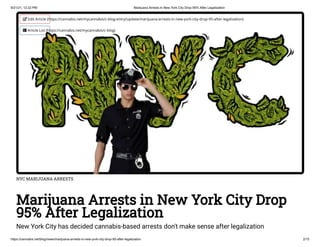 9/21/21, 12:22 PM Marijuana Arrests in New York City Drop 95% After Legalization
https://cannabis.net/blog/news/marijuana-arrests-in-new-york-city-drop-95-after-legalization 2/15
NYC MARIJUANA ARRESTS
Marijuana Arrests in New York City Drop
95% After Legalization
New York City has decided cannabis-based arrests don't make sense after legalization
 Edit Article (https://cannabis.net/mycannabis/c-blog-entry/update/marijuana-arrests-in-new-york-city-drop-95-after-legalization)
 Article List (https://cannabis.net/mycannabis/c-blog)
 