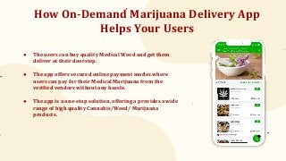 How On-Demand Marijuana Delivery App
Helps Your Users
● The users can buy quality Medical Weed and get them
deliver at their doorstep.
● The app offers secured online payment modes where
users can pay for their Medical Marijuana from the
verified vendors without any hassle.
● The app is a one-stop solution, offering a provides a wide
range of high quality Cannabis/Weed/ Marijuana
products.
 
