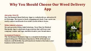 Why You Should Choose Our Weed Delivery
App
Attractive UI & UX
Our On-Demand Weed Delivery Apps is crafted with an attractive UI
& UX design. The layout is fresh, engaging and sleek. Your users can
easily connect and hassle-free orders weed of their choice.
White-labeled solutions
We only provide White-label Solutions. Your Uber for Medical
Marijuana App is a dedicated app solution that will bear your
company’s name and logo, marketed under your brand name.
Customized Features
The On-Demand Marijuana App is a complete technology suit
empowering your Marijuana dispensary. With all brand new
features and flexibility has all brand new features that takes your
business to the next level.
 