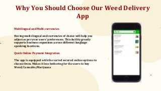 Why You Should Choose Our Weed Delivery
App
Multilingual and Multi-currencies
Having multi-lingual and currencies of choice will help you
adjust as per your users’ preferences. This facility greatly
supports business expansion across different language
speaking locations.
Quick Online Payment Integration
The app is equipped with the varied secured online options to
choose from. Makes it less bothering for the users to buy
Weed/Cannabis/Marijuana
 