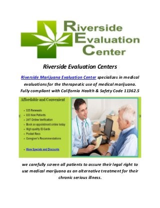 Riverside Evaluation Centers
Riverside Marijuana Evaluation Center specializes in medical
evaluations for the therapeutic use of medical marijuana.
Fully compliant with California Health & Safety Code 11362.5
we carefully screen all patients to assure their legal right to
use medical marijuana as an alternative treatment for their
chronic serious illness.
 