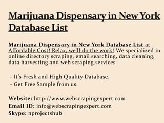 Marijuana Dispensary in New York Database List at
Affordable Cost! Relax, we'll do the work! We specialized in
online directory scraping, email searching, data cleaning,
data harvesting and web scraping services.
- It’s Fresh and High Quality Database.
- Get Free Sample from us.
Website: http://www.webscrapingexpert.com
Email ID: info@webscrapingexpert.com
Skype: nprojectshub
 