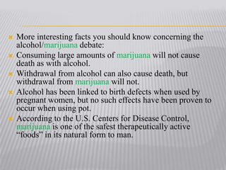 More interesting facts you should know concerning the alcohol/marijuana debate:Consuming large amounts of marijuana will not cause death as with alcohol. Withdrawal from alcohol can also cause death, but withdrawal from marijuana will not. Alcohol has been linked to birth defects when used by pregnant women, but no such effects have been proven to occur when using pot.According to the U.S. Centers for Disease Control, marijuana is one of the safest therapeutically active “foods” in its natural form to man.