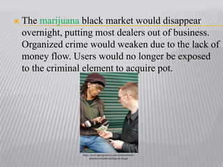 The marijuana black market would disappear overnight, putting most dealers out of business. Organized crime would weaken due to the lack of money flow. Users would no longer be exposed to the criminal element to acquire pot.http://www.laprogressive.com/rankism/black-americas-double-dealing-on-drugs/