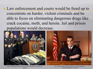 Law enforcement and courts would be freed up to concentrate on harder, violent criminals and be able to focus on eliminating dangerous drugs like crack cocaine, meth, and heroin. Jail and prison populations would decrease. http://weblogs.baltimoresun.com/news/crime/blog/2009/02/drug_bust_hearing.htmlhttp://tvbythenumbers.com/2009/12/07/divorce-court-judge-alex-renewed-through-2011-12/35508