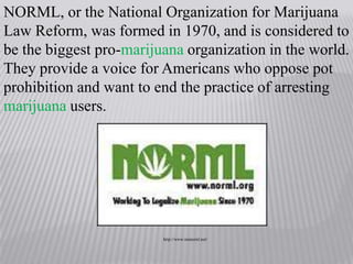 NORML, or the National Organization for Marijuana Law Reform, was formed in 1970, and is considered to be the biggest pro-marijuana organization in the world. They provide a voice for Americans who oppose pot prohibition and want to end the practice of arresting marijuana users. http://www.nmnornl.net/
