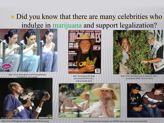 Did you know that there are many celebrities who indulge in marijuana and support legalization?http://www.chelseapants.com/ChelseaPantsInk/celebrities-who-smokehttp://mockingwords.blogspot.com/2010/04/willie-nelson-truther.htmlhttp://www.fannation.com/si_blogs/for_the_record/posts/49661-five-at-twelvehttp://www.420magazine.com/gallery/data/938/snoop.jpghttp://sticksandstoneslive.blogspot.com/2009/08/what-weed-is-best-fordisneyland.html