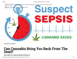 6/5/2020 Can Cannabis Bring You Back From The Dead?
https://cannabis.net/blog/medical/can-cannabis-bring-you-back-from-the-dead 2/16
CANNABIS FOR SEPSIS
Can Cannabis Bring You Back From The
Dead?
Cannabis For Sepsis Blood Infections
 Edit Article (https://cannabis.net/mycannabis/c-blog-entry/update/can-cannabis-bring-you-back-from-the-dead)
 Article List (https://cannabis.net/mycannabis/c-blog)
 