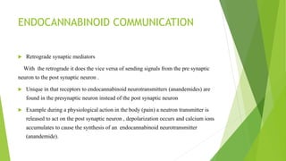 ENDOCANNABINOID COMMUNICATION
 Retrograde synaptic mediators
With the retrograde it does the vice versa of sending signals from the pre synaptic
neuron to the post synaptic neuron .
 Unique in that receptors to endocannabinoid neurotransmitters (anandemides) are
found in the presynaptic neuron instead of the post synaptic neuron
 Example during a physiological action in the body (pain) a neutron transmitter is
released to act on the post synaptic neuron , depolarization occurs and calcium ions
accumulates to cause the synthesis of an endocannabinoid neurotransmitter
(anandemide).
 