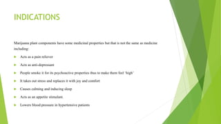 INDICATIONS
Marijuana plant components have some medicinal properties but that is not the same as medicine
including:
 Acts as a pain reliever
 Acts as anti-depressant
 People smoke it for its psychoactive properties thus to make them feel ‘high’
 It takes out stress and replaces it with joy and comfort
 Causes calming and inducing sleep
 Acts as an appetite stimulant.
 Lowers blood pressure in hypertensive patients
 