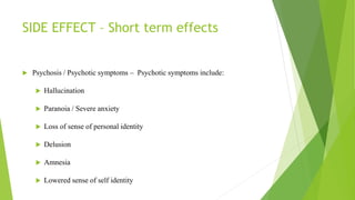 SIDE EFFECT – Short term effects
 Psychosis / Psychotic symptoms – Psychotic symptoms include:
 Hallucination
 Paranoia / Severe anxiety
 Loss of sense of personal identity
 Delusion
 Amnesia
 Lowered sense of self identity
 