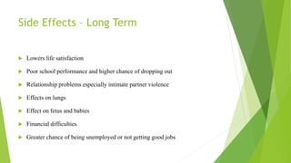 Side Effects – Long Term
 Lowers life satisfaction
 Poor school performance and higher chance of dropping out
 Relationship problems especially intimate partner violence
 Effects on lungs
 Effect on fetus and babies
 Financial difficulties
 Greater chance of being unemployed or not getting good jobs
 