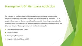 Management Of Marijuana Addiction
The treatment for marijuana abuse and dependence has many similarities to treatment for
addictions to other drugs although the long term clinical outcomes may be less severe. A lot of
people with marijuana use disorder especially adolescents suffer from other psychiatric disorder.
Treatment of this addiction effectively is done with standard treatment involving medications and
behavioral therapies. The most promising behavioral treatment includes:
 Motivational Enhancement Therapy
 Lifestyle Balance
 Contingency Management
 Cognitive Behavioral Therapy (CBT)
 