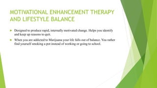 MOTIVATIONAL ENHANCEMENT THERAPY
AND LIFESTYLE BALANCE
 Designed to produce rapid, internally motivated change. Helps you identify
and keep up reasons to quit.
 When you are addicted to Marijuana your life falls out of balance. You rather
find yourself smoking a pot instead of working or going to school.
 