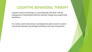 COGNITIVE BEHAVIORAL THERAPY
Cognitive behavioral therapy is a psychotherapy that deals with the
management of problematic behavior and they change how people think
and behave.
It is mostly used to treat anxiety and depression and can also be used to
treat mental disorder, psychological problems and stop of drug abuse.
 