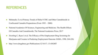 REFERENCES
 Mehmedic Z et al Potency Trends of Delta-9-THC and Other Cannabinoids in
Confiscated Cannabis Preparations (From 1993 – 2008)
 National Academics Of Sciences, Engineering and Medicine; The Health Effects
Of Cannabis And Cannabinoids; The National Academies Press; 2017
 Zwerling C, Ryan J et al, The Efficacy of Pre-Employment Drug Screening for
Marijuana and Cocaine in Predicting Employment Outcome JAMA, 1990, 264 (20)
 http://www.drugabuse.gov/Publications/12/10/17; 13:45GMT
 