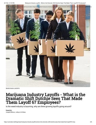 6/17/22, 12:18 PM Marijuana Industry Layoffs - What is the Dramatic Shift Dutchie Sees That Made Them Layoff 67 Employees?
https://cannabis.net/blog/news/marijuana-industry-layoffs-what-is-the-dramatic-shift-dutchie-sees-that-made-them-layoff-67-emp 2/9
MARIJUANA LAYOFFS
Marijuana Industry Layoffs - What is the
Dramatic Shift Dutchie Sees That Made
Them Layoff 67 Employees?
Is the weed industry is booming, why are there growing layoffs going around?
Posted by:

Joseph Billions , today at 12:00am
 Edit Article (https://cannabis.net/mycannabis/c-blog-entry/update/marijuana-industry-layoffs-what-is-the-dramatic-shift-dutchie-sees-that-made-them-layoff-67-emp)
 Article List (https://cannabis.net/mycannabis/c-blog)
 