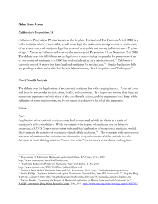 Other State Action
California’s Proposition 19
California’s Proposition 19, also known as the Regulate, Control and Tax Cannabis Act of 2010, is a
ballot initiative which, if successful, would make legal the possession, transportation or cultivation
of up to one ounce of marijuana legal for personal, non-public use among individuals over 21 years
of age.10 Voters in California will vote on the controversial Proposition 19 on November 2 of 2010.
The debate over this bill follows recent legislative action reducing the penalty for possession of up
to one ounce of marijuana to a $100 fine and no indication on a criminal record.11 California is
currently one of 14 states that have legalized marijuana for medical use.12 Similar legalization bills
are pending or about to be filed in Nevada, Massachusetts, New Hampshire, and Washington.13

Cost/Benefit Analysis
The debate over the legalization of recreational marijuana has wide-ranging impacts. Areas of costs
and benefits to consider include crime, health, and economics. It is important to note that there are
numerous arguments on both sides of the cost/benefit debate, and the arguments listed here, while
reflective of some major points, are by no means an exhaustive list of all the arguments.
Crime
Costs
Legalization of recreational marijuana may lead to increased vehicle accidents as a result of
marijuana’s effects on drivers. While the extent of the impact of marijuana use on drivers is
uncertain, a RAND Corporation report indicated that legalization of recreational marijuana would
likely increase the number of marijuana related vehicle accidents.14 This contrasts with econometric
accounts of marijuana decriminalization focused on drug substitution which conclude that the
decrease in drunk driving incidents “more than offset” the increases in incidents resulting from

Proposition 19: California’s Marijuana Legalization Debate. LA Times, 1 Oct, 2010
http://www.latimes.com/news/local/marijuana/
11 “California Reduces its Penalty for Marijuana. New York Times. 1 Oct, 2010.
http://www.nytimes.com/2010/10/02/us/politics/02pot.html
12 Fourteen Legal Medical Marijuana States and DC. Procon.org. 2010. http://medicalmarijuana.procon.org
13 Smith, Phillip. “Marijuana Initiative to Legalize Marijuana in Nevada Filed, Vote Will Come in 2012.” Stop the Drug
War.Org. January 8, 2010. http://stopthedrugwar.org/chronicle/2010/jan/08/marijuana_initiative_legalize_ma
14 Pacula, Rosalie. “Examining the Impact of Marijuana Legalization on Harms Associated with Marijuana Use.”
RAND Corporation: Drug Policy Research Center. July, 2010. http://www.rand.org/pubs/working_papers/WR769/.
10

 