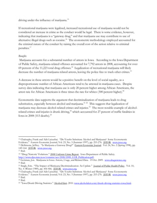 driving under the influence of marijuana.15
If recreational marijuana were legalized, increased recreational use of marijuana would not be
considered an increase in crime as the conduct would be legal. There is some evidence, however,
indicating that marijuana is a “gateway drug,” and that marijuana use may contribute to use of
alternative illegal drugs such as cocaine.16 The econometric methodology employed accounted for
the criminal nature of the conduct by raising the overall cost of the action relative to criminal
penalties.17
Benefits
Marijuana accounts for a substantial number of arrests in Iowa. According to the Iowa Department
of Public Safety, marijuana-related offenses accounted for 7,792 arrests in 2008, accounting for over
69 percent of the 11,223 total drug offenses.18 Legalization of recreational marijuana will likely
decrease the number of marijuana related arrests, leaving the police free to track other crimes.19
A decrease in these arrests would be a positive benefit on the level of social equality, as a
disproportionate number of African-Americans tend to be arrested in marijuana cases. Despite
survey data indicating that marijuana use is only 20 percent higher among African Americans, the
arrest rate for African Americans is three times the rate for whites (300 percent higher).20
Econometric data supports the argument that decriminalization of marijuana leads to drug
substitution, especially between alcohol and marijuana.21 22 This suggests that legalization of
marijuana may decrease alcohol-related crimes and injuries.23 The most notable example of alcoholrelated crimes and injuries is drunk driving,24 which accounted for 27 percent of traffic fatalities in
Iowa in 2008 (113 deaths).25

Chaloupka, Frank and Adit Laixuthai. “Do Youths Substitute Alcohol and Marijuana? Some Econometric
Evidence.” Eastern Economic Journal, Vol. 23, No. 3 (Summer 1997), pp. 253-276. JSTOR. www.jstor.org.
16 DeSimone, Jeffrey. “Is Marijuana a Gateway Drug?” Eastern Economic Journal. Vol. 24, No. 2 (Spring 1998), pp.
149-164. JSTOR. www.jstor.org.
17 Ibid.
18 “Drug/Narcotic Violations.” 2008 Uniform Crime Report. Iowa Department of Public Safety.
http://www.dps.state.ia.us/commis/ucr/2008/2008_UCR_Publication.pdf.
19 Gettman, Jon. Marijuana in Iowa: Arrests, Usage, and Related Data. 19 Oct. 2009. www.drugscience.org.
20 Ibid.
21 Single, Eric. “The Impact of Marijuana Decriminalization: An Update.” Journal of Public Health Policy. Vol. 10,
No. 4 (Winter 1989), pp. 456-466. JSTOR. www.jstor.org.
22 Chaloupka, Frank and Adit Laixuthai. “Do Youths Substitute Alcohol and Marijuana? Some Econometric
Evidence.” Eastern Economic Journal, Vol. 23, No. 3 (Summer 1997), pp. 253-276. JSTOR. www.jstor.org.
23 Ibid.
24 Ibid.
25 “Iowa Drunk Driving Statistics.” AlcoholAlert. 2010. www.alcoholalert.com/drunk-driving-statistics-iowa.html.
15

 