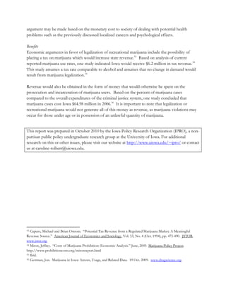 argument may be made based on the monetary cost to society of dealing with potential health
problems such as the previously discussed localized cancers and psychological effects.
Benefits
Economic arguments in favor of legalization of recreational marijuana include the possibility of
placing a tax on marijuana which would increase state revenue.33 Based on analysis of current
reported marijuana use rates, one study indicated Iowa would receive $6.2 million in tax revenue.34
This study assumes a tax rate comparable to alcohol and assumes that no change in demand would
result from marijuana legalization.35
Revenue would also be obtained in the form of money that would otherwise be spent on the
prosecution and incarceration of marijuana users. Based on the percent of marijuana cases
compared to the overall expenditures of the criminal justice system, one study concluded that
marijuana cases cost Iowa $64.58 million in 2006.36 It is important to note that legalization or
recreational marijuana would not generate all of this money as revenue, as marijuana violations may
occur for those under age or in possession of an unlawful quantity of marijuana.
This report was prepared in October 2010 by the Iowa Policy Research Organization (IPRO), a nonpartisan public policy undergraduate research group at the University of Iowa. For additional
research on this or other issues, please visit our website at http://www.uiowa.edu/~ipro/ or contact
us at caroline-tolbert@uiowa.edu.

Caputo, Michael and Brian Ostrom. “Potential Tax Revenue from a Regulated Marijuana Market: A Meaningful
Revenue Source.” American Journal of Economics and Sociology, Vol. 53, No. 4 (Oct. 1994), pp. 475-490. JSTOR.
www.jstor.org.
34 Miron, Jeffrey. “Costs of Marijuana Prohibition: Economic Analysis.” June, 2005 Marijuana Policy Project.
http://www.prohibitioncosts.org/mironreport.html
35 Ibid.
36 Gettman, Jon. Marijuana in Iowa: Arrests, Usage, and Related Data. 19 Oct. 2009. www.drugscience.org.
33

 