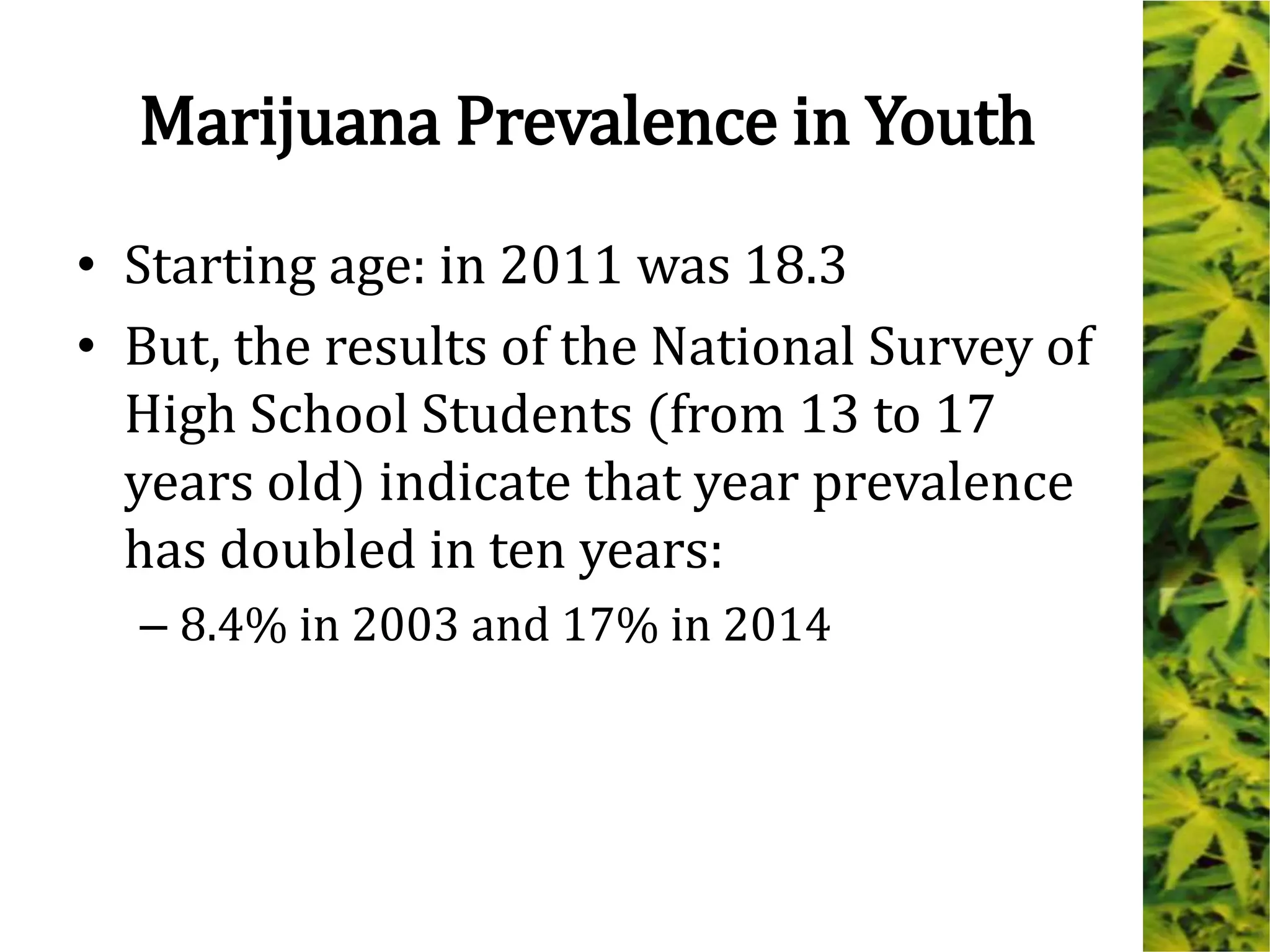 Marijuana Prevalence in Youth
• Starting age: in 2011 was 18.3
• But, the results of the National Survey of
High School Students (from 13 to 17
years old) indicate that year prevalence
has doubled in ten years:
– 8.4% in 2003 and 17% in 2014
 
