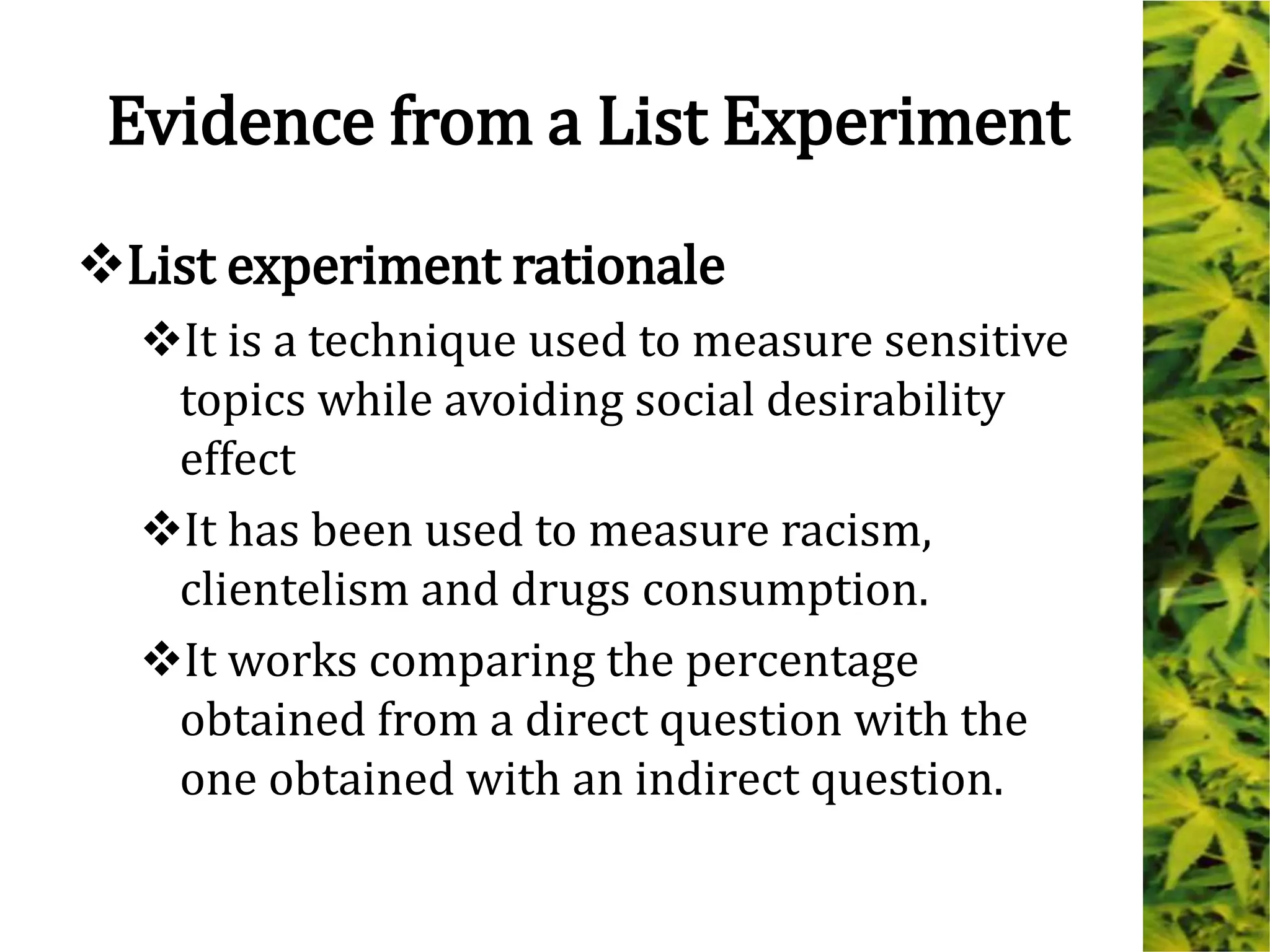 Evidence from a List Experiment
List experiment rationale
It is a technique used to measure sensitive
topics while avoiding social desirability
effect
It has been used to measure racism,
clientelism and drugs consumption.
It works comparing the percentage
obtained from a direct question with the
one obtained with an indirect question.
 
