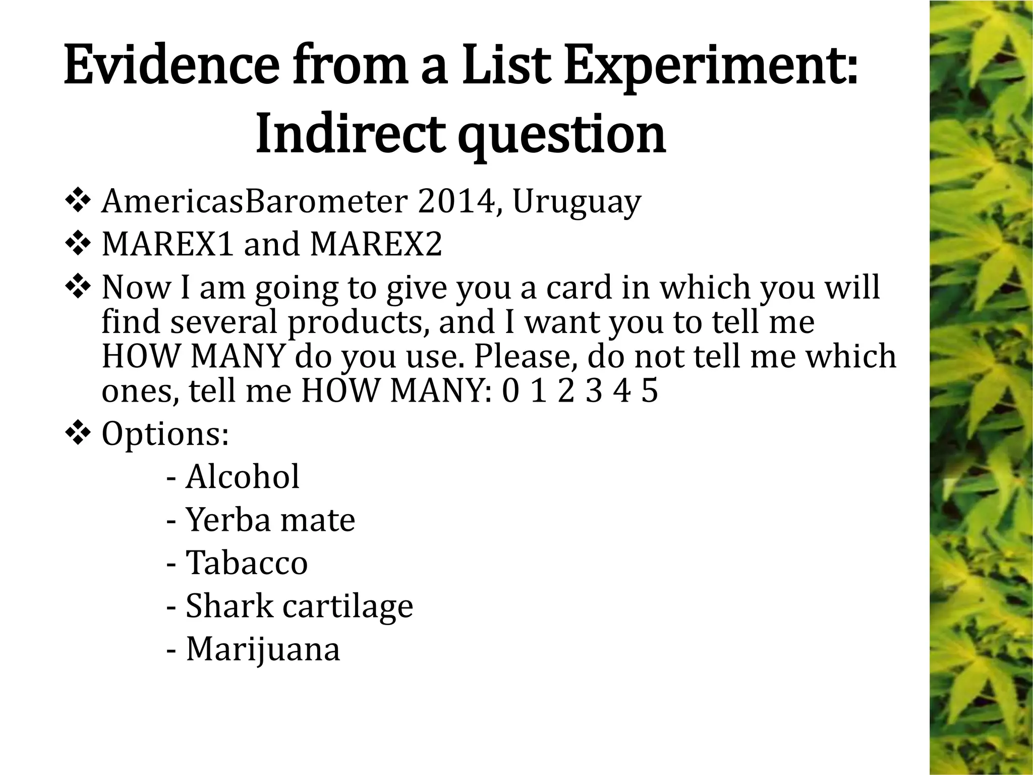 Evidence from a List Experiment:
Indirect question
 AmericasBarometer 2014, Uruguay
 MAREX1 and MAREX2
 Now I am going to give you a card in which you will
find several products, and I want you to tell me
HOW MANY do you use. Please, do not tell me which
ones, tell me HOW MANY: 0 1 2 3 4 5
 Options:
- Alcohol
- Yerba mate
- Tabacco
- Shark cartilage
- Marijuana
 