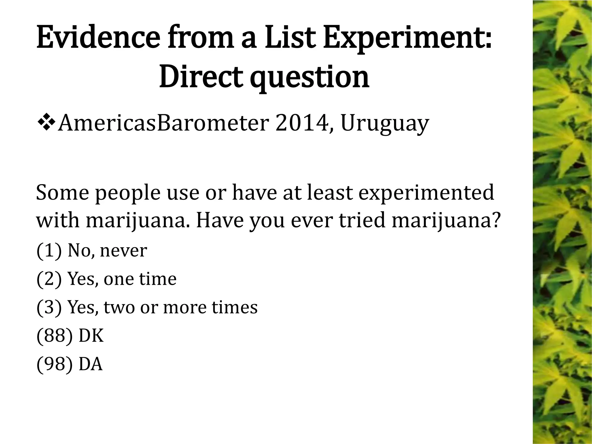 Evidence from a List Experiment:
Direct question
AmericasBarometer 2014, Uruguay
Some people use or have at least experimented
with marijuana. Have you ever tried marijuana?
(1) No, never
(2) Yes, one time
(3) Yes, two or more times
(88) DK
(98) DA
 