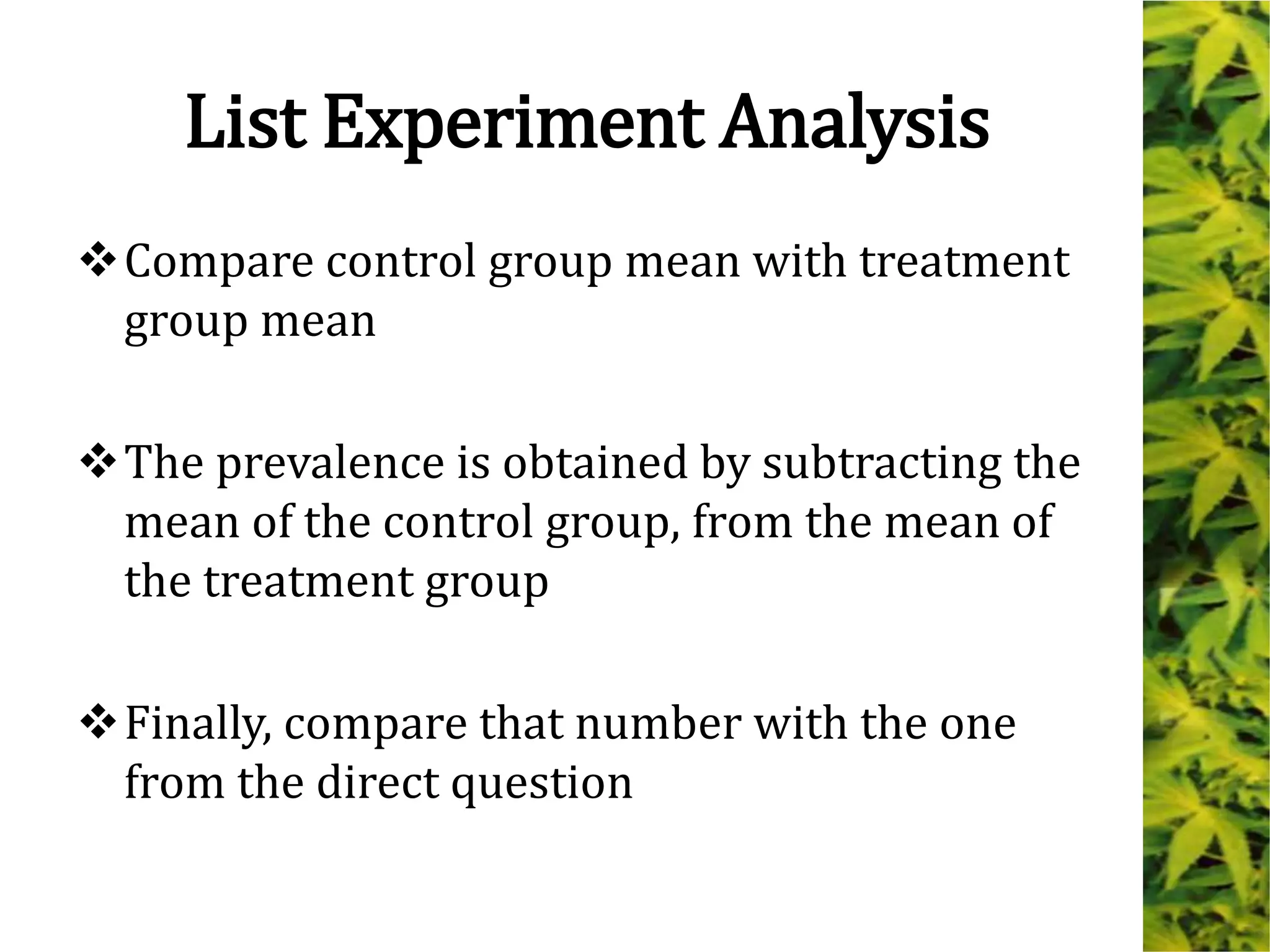 List Experiment Analysis
Compare control group mean with treatment
group mean
The prevalence is obtained by subtracting the
mean of the control group, from the mean of
the treatment group
Finally, compare that number with the one
from the direct question
 