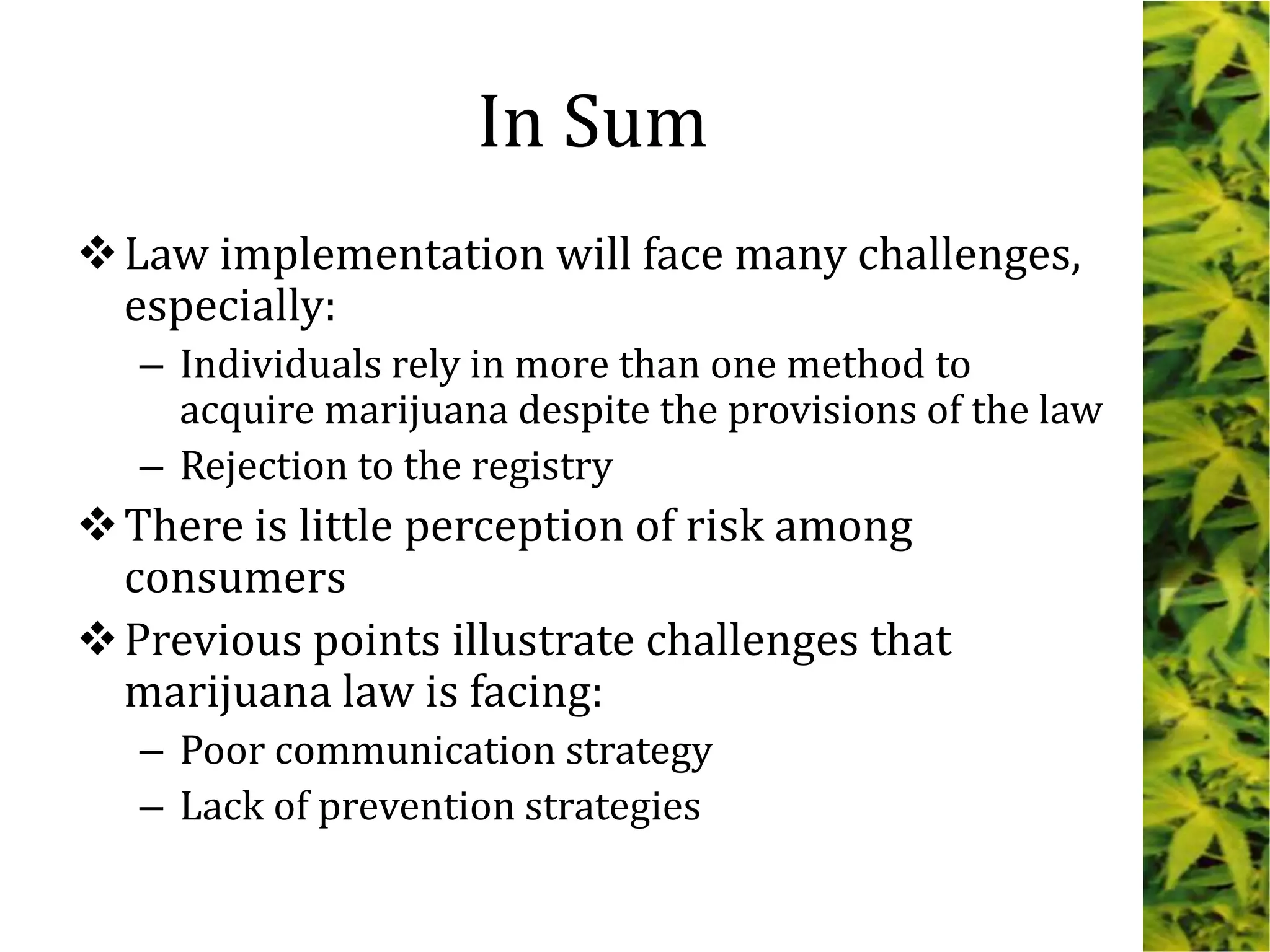 Law implementation will face many challenges,
especially:
– Individuals rely in more than one method to
acquire marijuana despite the provisions of the law
– Rejection to the registry
There is little perception of risk among
consumers
Previous points illustrate challenges that
marijuana law is facing:
– Poor communication strategy
– Lack of prevention strategies
In Sum
 