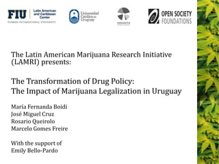 The Latin American Marijuana Research Initiative
(LAMRI) presents:
The Transformation of Drug Policy:
The Impact of Marijuana Legalization in Uruguay
María Fernanda Boidi
José Miguel Cruz
Rosario Queirolo
Marcelo Gomes Freire
With the support of
Emily Bello-Pardo
 